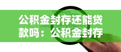 公積金封存還能貸款嗎：公積金封存狀態能否辦理住房貸款