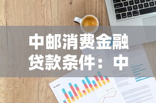 中郵消費金融貸款條件：中郵消費貸申請需要哪些資質(zhì)
