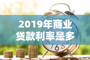2019年商業貸款利率是多少：2019年商貸利率如何定價