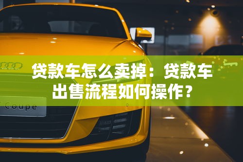 貸款車怎么賣掉：貸款車出售流程如何操作？