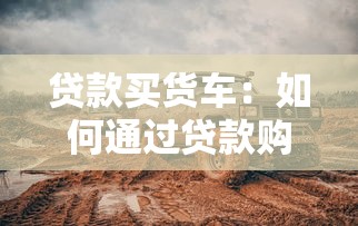 貸款買貨車：如何通過貸款購置貨運車輛