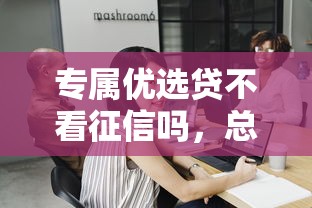 專屬優選貸不看征信嗎，總結五個2025最新微信平臺怎么借錢