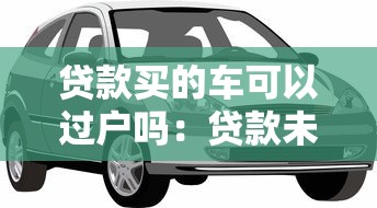 貸款買的車可以過戶嗎：貸款未結清的車輛如何過戶
