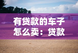有貸款的車子怎么賣：貸款未清如何出售車輛