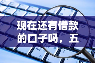 現在還有借款的口子嗎，五大2025最新能下款的平臺