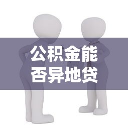 公積金能否異地貸款買房：公積金異地購房貸款可行嗎
