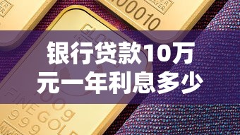 銀行貸款10萬元一年利息多少：10萬貸款一年需付多少利息