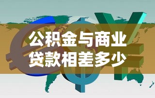 公積金與商業(yè)貸款相差多少：公積金和商貸利息差距有多大