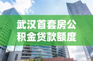 武漢首套房公積金貸款額度：武漢公積金首套住房最高可貸多少