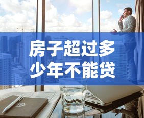 房子超過多少年不能貸款：房產貸款年限上限是多少