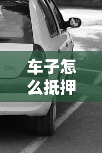 車子怎么抵押貸款：車輛抵押貸款如何辦理