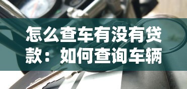 怎么查車有沒有貸款：如何查詢車輛貸款信息