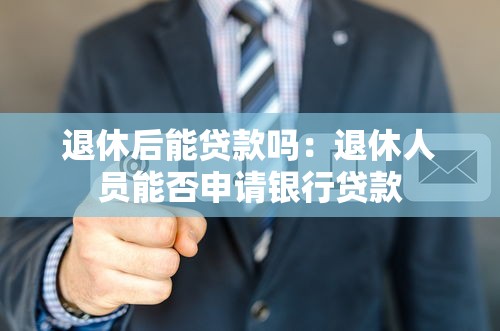 退休后能貸款嗎：退休人員能否申請銀行貸款