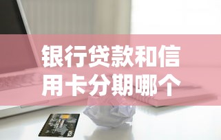 銀行貸款和信用卡分期哪個劃算：貸款與分期付款哪種更省錢