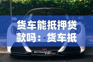 貨車能抵押貸款嗎：貨車抵押貸款有哪些條件限制