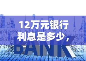 12萬元銀行利息是多少，梳理5個2025最新2025新口子