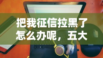 把我征信拉黑了怎么辦呢，五大2025最新黑戶(hù)100%秒下款的平臺(tái)