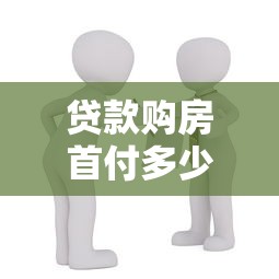 貸款購房首付多少：買房貸款最低需要準備多少首付款