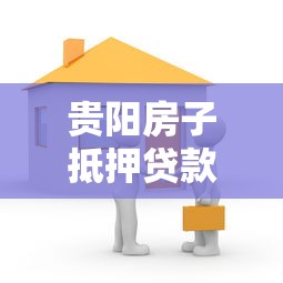 貴陽房子抵押貸款：貴陽房產抵押貸款如何辦理