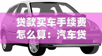 貸款買車手續費怎么算：汽車貸款手續費如何計算