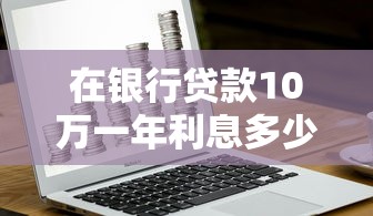 在銀行貸款10萬一年利息多少：10萬貸款年利息最低要付多少