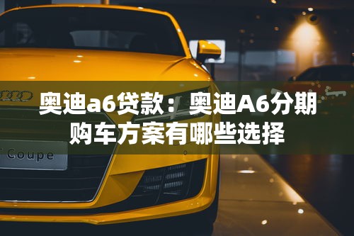 奧迪a6貸款：奧迪A6分期購(gòu)車方案有哪些選擇
