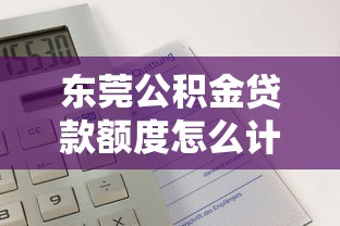 東莞公積金貸款額度怎么計算：東莞公積金可貸額度如何測算？
