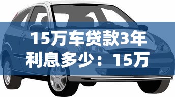 15萬車貸款3年利息多少：15萬3年車貸總利息大概多少