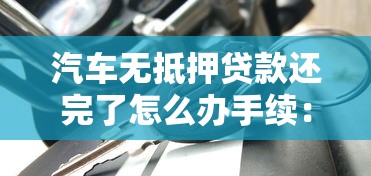 汽車無抵押貸款還完了怎么辦手續：無抵押車貸結清后需辦啥手續