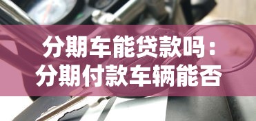 分期車能貸款嗎：分期付款車輛能否申請貸款嗎