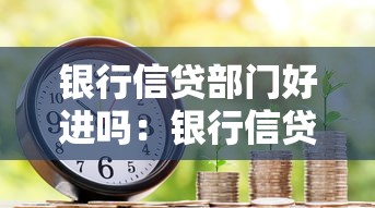 銀行信貸部門好進嗎：銀行信貸崗位入職難度如何