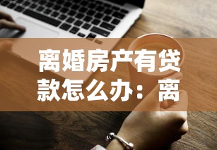 離婚房產有貸款怎么辦：離婚未清貸房產如何分割處理