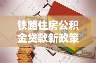 鐵路住房公積金貸款新政策：鐵路公積金貸款額度調整了哪些方面