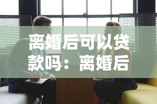 離婚后可以貸款嗎：離婚后申請貸款的條件有哪些