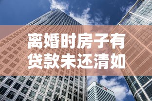 離婚時房子有貸款未還清如何：離婚后房貸未清房產(chǎn)該如何分割
