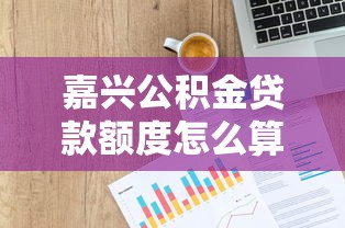 嘉興公積金貸款額度怎么算：嘉興公積金最高可貸額度如何計算