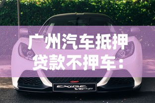 廣州汽車抵押貸款不押車：廣州車抵貸能否保留車輛使用權