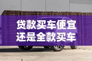 貸款買車便宜還是全款買車便宜：貸款購車和全款購車哪個更劃算