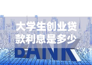 大學生創業貸款利息是多少：大學生創業貸款貼息后利率多少？