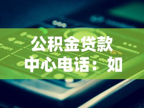 公積金貸款中心電話：如何聯(lián)系公積金貸款咨詢熱線