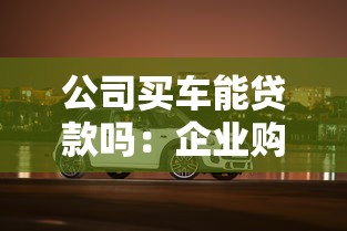 公司買車能貸款嗎：企業購車貸款需要哪些條件