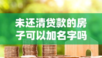 未還清貸款的房子可以加名字嗎：房貸未結清如何添加配偶名字