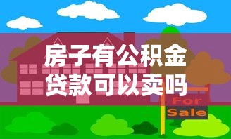 房子有公積金貸款可以賣嗎：公積金貸款住房能否出售？