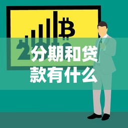 分期和貸款有什么區(qū)別：分期付款與貸款的核心差異是什么