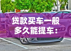 貸款買車一般多久能提車：貸款購車提車周期是多久