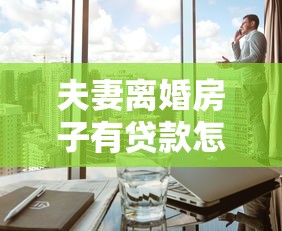 夫妻離婚房子有貸款怎么過戶：離婚后未還貸房產(chǎn)如何辦理過戶