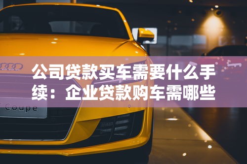 公司貸款買車需要什么手續：企業貸款購車需哪些材料證明