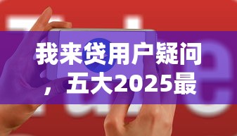 我來貸用戶疑問，五大2025最新助貸公司黑戶口子有什么