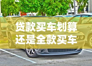貸款買車劃算還是全款買車劃算：買車該分期還是一次付清